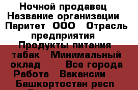 Ночной продавец › Название организации ­ Паритет, ООО › Отрасль предприятия ­ Продукты питания, табак › Минимальный оклад ­ 1 - Все города Работа » Вакансии   . Башкортостан респ.,Баймакский р-н